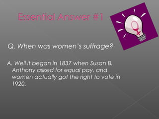 Q. When was women’s suffrage?
A. Well it began in 1837 when Susan B.
Anthony asked for equal pay. and
women actually got the right to vote in
1920.
 