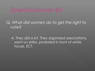 Q. What did women do to get the right to
vote?
A. They did a lot. They organized associations,
went on strike, protested in front of white
house, ECT.
 