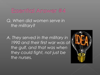 Q. When did women serve in
the military?
A. They served in the military in
1990 and their first war was at
the gulf, and that was when
they could fight, not just be
the nurses.
 