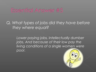 Q. What types of jobs did they have before
they where equal?
Lower paying jobs, intellectually dumber
jobs, And because of their low pay the
living conditions of a single women were
poor.
 