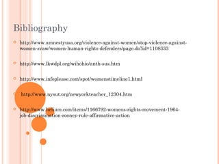 Bibliography
 http://www.amnestyusa.org/violence-against-women/stop-violence-against-
women-svaw/women-human-rights-defenders/page.do?id=1108333
 http://www.lkwdpl.org/wihohio/anth-sus.htm
 http://www.infoplease.com/spot/womenstimeline1.html
 http://www.nysut.org/newyorkteacher_12304.htm
 http://www.helium.com/items/1166792-womens-rights-movement-1964-
job-discrimination-rooney-rule-affirmative-action
 