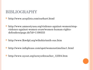 BIBLIOGRAPHY
 http://www.acepilots.com/earhart.html
 http://www.amnestyusa.org/violence-against-women/stop-
violence-against-women-svaw/women-human-rights-
defenders/page.do?id=1108333
 http://www.lkwdpl.org/wihohio/anth-sus.htm
 http://www.infoplease.com/spot/womenstimeline1.html
 http://www.nysut.org/newyorkteacher_12304.htm
 
