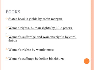 BOOKS
 Sister hood is globle by robin morgan
 Woman rights, human rights by julie peters
 Women’s sufferage and womens rights by carol
debus
 Women's rights by wendy moss
 Women's suffrage by hellen blackburn
 