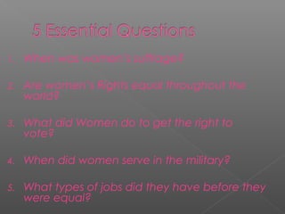 1. When was women’s suffrage?
2. Are women’s Rights equal throughout the
world?
3. What did Women do to get the right to
vote?
4. When did women serve in the military?
5. What types of jobs did they have before they
were equal?
 