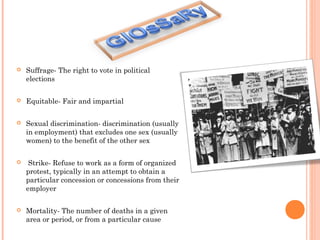  Suffrage- The right to vote in political
elections
 Equitable- Fair and impartial
 Sexual discrimination- discrimination (usually
in employment) that excludes one sex (usually
women) to the benefit of the other sex
 Strike- Refuse to work as a form of organized
protest, typically in an attempt to obtain a
particular concession or concessions from their
employer
 Mortality- The number of deaths in a given
area or period, or from a particular cause
 