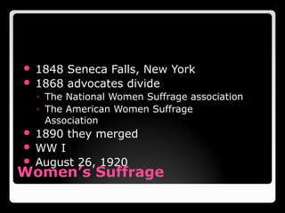 Women’s Suffrage
 1848 Seneca Falls, New York
 1868 advocates divide
◦ The National Women Suffrage association
◦ The American Women Suffrage
Association
 1890 they merged
 WW I
 August 26, 1920
Suffrage- The right to vote in political elections
 