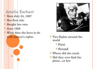 Amelia Earhart
 Born July 24, 1897
 Her first ride
 Bought her own
 June 1928
 What does she have to do
with women’s rights  Two flights around the
world
 First
 Second
 Where did she crash
 Did they ever find the
plane…or her
 