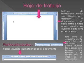 Partes principales :
Regla: visualiza los márgenes de el documento
Botones de
movilización Vertical:
son utilizados para
desplazar el
documento, ya sea
hacia arriba o hacia
abajo, permite ver
cuantas hojas lleva
el documento.
Esta barra se
encuentra en la
parte inferior del
documento y
permite visualizar
las paginas que
llevamos las
palabras y el
idioma que se
utiliza en el
documento.
 