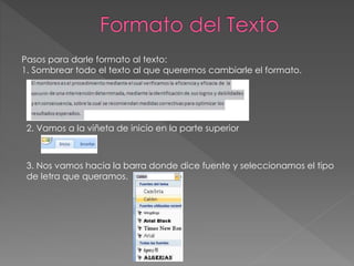 Pasos para darle formato al texto:
1. Sombrear todo el texto al que queremos cambiarle el formato.
2. Vamos a la viñeta de inicio en la parte superior
3. Nos vamos hacia la barra donde dice fuente y seleccionamos el tipo
de letra que queramos.
 