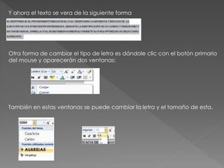 Y ahora el texto se vera de la siguiente forma
Otra forma de cambiar el tipo de letra es dándole clic con el botón primario
del mouse y aparecerán dos ventanas:
También en estas ventanas se puede cambiar la letra y el tamaño de esta.
 