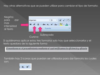 Hay otras alternativas que se pueden utilizar para cambiar el tipo de formato:
Negrita:
para dar
mas
intensidad
al texto
Cursiva
Subrayado
Si quisiéramos aplicar estos tres formatos solo hay que seleccionarlos y el
texto quedara de la siguiente forma
También hay 2 iconos que puedan ser utilizados para dar formato los cuales
son:
 