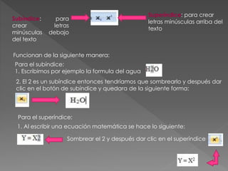 Subíndice: para
crear letras
minúsculas debajo
del texto
Superíndice: para crear
letras minúsculas arriba del
texto
Funcionan de la siguiente manera:
Para el subíndice:
1. Escribimos por ejemplo la formula del agua
2. El 2 es un subíndice entonces tendríamos que sombrearlo y después dar
clic en el botón de subíndice y quedara de la siguiente forma:
Para el superíndice:
1. Al escribir una ecuación matemática se hace lo siguiente:
Sombrear el 2 y después dar clic en el superíndice
 
