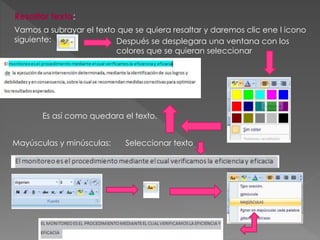 Resaltar texto:
Vamos a subrayar el texto que se quiera resaltar y daremos clic ene l icono
siguiente: Después se desplegara una ventana con los
colores que se quieran seleccionar
Es así como quedara el texto.
Mayúsculas y minúsculas: Seleccionar texto
 