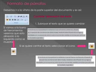Debemos ir a la viñeta de la parte superior del documento y es así:
Cambiar alineación del texto:
1. Subrayar el texto que se quiere cambiar
Si vamos a la barra
de herramientas
veremos que esta
alineado a la
izquierda como se
muestra.
Si se quiere centrar el texto seleccionar el icono
 