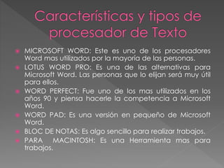  MICROSOFT WORD: Este es uno de los procesadores
Word mas utilizados por la mayoría de las personas.
 LOTUS WORD PRO: Es una de las alternativas para
Microsoft Word. Las personas que lo elijan será muy útil
para ellos.
 WORD PERFECT: Fue uno de los mas utilizados en los
años 90 y piensa hacerle la competencia a Microsoft
Word.
 WORD PAD: Es una versión en pequeño de Microsoft
Word.
 BLOC DE NOTAS: Es algo sencillo para realizar trabajos.
 PARA MACINTOSH: Es una Herramienta mas para
trabajos.
 