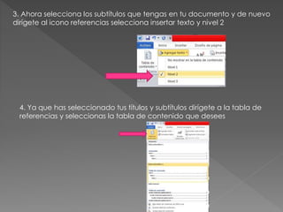 3. Ahora selecciona los subtítulos que tengas en tu documento y de nuevo
dirígete al icono referencias selecciona insertar texto y nivel 2
4. Ya que has seleccionado tus títulos y subtítulos dirígete a la tabla de
referencias y seleccionas la tabla de contenido que desees
 