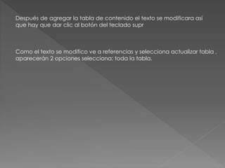 Después de agregar la tabla de contenido el texto se modificara así
que hay que dar clic al botón del teclado supr
Como el texto se modifico ve a referencias y selecciona actualizar tabla ,
aparecerán 2 opciones selecciona: toda la tabla.
 