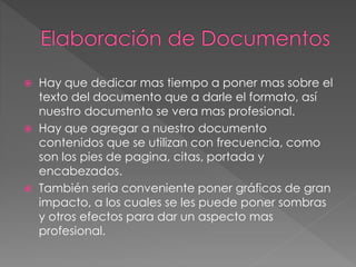  Hay que dedicar mas tiempo a poner mas sobre el
texto del documento que a darle el formato, así
nuestro documento se vera mas profesional.
 Hay que agregar a nuestro documento
contenidos que se utilizan con frecuencia, como
son los pies de pagina, citas, portada y
encabezados.
 También seria conveniente poner gráficos de gran
impacto, a los cuales se les puede poner sombras
y otros efectos para dar un aspecto mas
profesional.
 