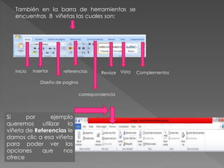 También en la barra de herramientas se
encuentras 8 viñetas las cuales son:
inicio insertar
Diseño de pagina
referencias
correspondencia
Revisar Vista Complementos
Si por ejemplo
queremos utilizar la
viñeta de Referencias le
damos clic a esa viñeta
para poder ver las
opciones que nos
ofrece
 