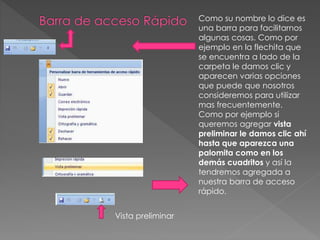 Como su nombre lo dice es
una barra para facilitarnos
algunas cosas. Como por
ejemplo en la flechita que
se encuentra a lado de la
carpeta le damos clic y
aparecen varias opciones
que puede que nosotros
consideremos para utilizar
mas frecuentemente.
Como por ejemplo si
queremos agregar vista
preliminar le damos clic ahí
hasta que aparezca una
palomita como en los
demás cuadritos y así la
tendremos agregada a
nuestra barra de acceso
rápido.
Vista preliminar
 