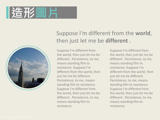 www.pook.com.tw www.slideshare.net/mwhan
Suppose I'm different from
the world, then just let me be
different . Persistence, to me,
means standing film to
resistance. Suppose I'm
different from the world, then
just let me be different
Persistence, to me, means
standing film to resistance.
Suppose I'm different from
the world, then just let me be
different . Persistence, to me,
means standing film to
resistance.
Suppose I'm different from
the world, then just let me be
different . Persistence, to me,
means standing film to
resistance. Suppose I'm
different from the world, then
just let me be different
Persistence, to me, means
standing film to resistance.
Suppose I'm different from
the world, then just let me be
different . Persistence, to me,
means standing film to
resistance.
Suppose I'm different from the world,
then just let me be different .
造形圖片
 