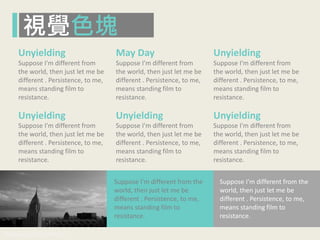 www.pook.com.tw www.slideshare.net/mwhan
Suppose I'm different from
the world, then just let me be
different . Persistence, to me,
means standing film to
resistance.
Suppose I'm different from
the world, then just let me be
different . Persistence, to me,
means standing film to
resistance.
Suppose I'm different from
the world, then just let me be
different . Persistence, to me,
means standing film to
resistance.
Suppose I'm different from
the world, then just let me be
different . Persistence, to me,
means standing film to
resistance.
Suppose I'm different from
the world, then just let me be
different . Persistence, to me,
means standing film to
resistance.
Suppose I'm different from
the world, then just let me be
different . Persistence, to me,
means standing film to
resistance.
Unyielding May Day Unyielding
Unyielding Unyielding Unyielding
Suppose I'm different from the
world, then just let me be
different . Persistence, to me,
means standing film to
resistance.
Suppose I'm different from the
world, then just let me be
different . Persistence, to me,
means standing film to
resistance.
視覺色塊
 