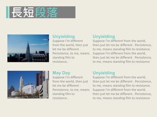 長短段落
Unyielding
Suppose I'm different
from the world, then just
let me be different .
Persistence, to me, means
standing film to
resistance..
May Day
Suppose I'm different
from the world, then just
let me be different .
Persistence, to me, means
standing film to
resistance..
Unyielding
Suppose I'm different from the world,
then just let me be different . Persistence,
to me, means standing film to resistance.
Suppose I'm different from the world,
then just let me be different . Persistence,
to me, means standing film to resistance
Unyielding
Suppose I'm different from the world,
then just let me be different . Persistence,
to me, means standing film to resistance.
Suppose I'm different from the world,
then just let me be different . Persistence,
to me, means standing film to resistance
 