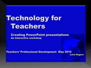 Technology for   Teachers 	Creating PowerPoint presentations 	An interactive workshop Teachers’ Professional Development  May 2010 								Lena Rogers 