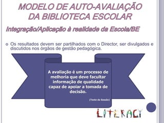 MODELO DE AUTO-AVALIAÇÃODA BIBLIOTECA ESCOLARIntegração/Aplicação à realidade da Escola/BE Este modelo adopta uma aproximação à realidade por etapas. Anualmente, em função do contexto interno e externo da BE, o Professor Coordenador deverá seleccionar o domínio a ser objecto da aplicação dos instrumentos.Os domínios terão sido todos avaliados ao fim de 4 anos, traduzindo uma visão holística e global da BE.Anualmente, a BE deve seguir o procedimento:Identificação de um problema ou um desafioSelecção do domínio Recolha de evidênciasElaboração de um plano para realização das mudanças necessáriasInterpretação da informação recolhidaApresentação dos resultados a toda a comunidade educativaRecolha de novas evidências acerca do impacto das mudanças