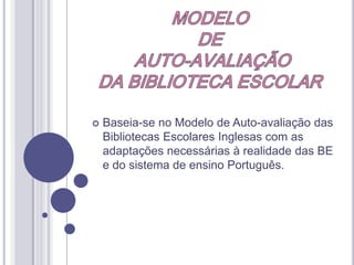 MODELO DE AUTO-AVALIAÇÃODA BIBLIOTECA ESCOLARBaseia-se no Modelo de Auto-avaliação das Bibliotecas Escolares Inglesas com as adaptações necessárias à realidade das BE e do sistema de ensino Português.MODELO DE AUTO-AVALIAÇÃODA BIBLIOTECA ESCOLAR Objectivos do ModeloEnquadra-se na estratégia global de desenvolvimento das BE portuguesas, com o objectivo de: “Ser um instrumento pedagógico e de melhoria contínuaque permita aos órgãos directivos e aos coordenadores avaliar o trabalho da BE e o impacto desse trabalho no funcionamento global da escola e nas aprendizagens dos alunos e identificar as áreas de sucesso e aquelas que, por apresentarem resultados menores, requerem maior investimento, determinando, nalguns casos, uma inflexão das práticas.” (texto da sessão)