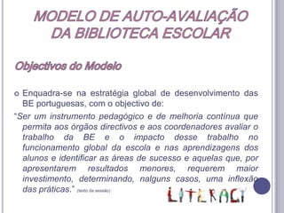MODELO DE AUTO-AVALIAÇÃODA BIBLIOTECA ESCOLARInstrumento pedagógico e de melhoria de melhoria – conceitos implicadosÉ“um valor”, entendido como um processo que traz mais-valias à escola, porque os seus resultados contribuem para a melhoria;Pretende avaliar a qualidade e eficácia da BE, pelo que a auto-avaliação é um processo pedagógico e regulador que visa a melhoria contínua da BE;Tem uma utilização flexível, sendo adaptável à realidade de cada escola e de cada BE;Baseia-se no conceito de evidência que se traduz no desenvolvimento de práticas de recolha sistemática de evidências, associadas ao trabalho diárioe, como tal pretende ser exequível sem representar uma excessiva sobrecarga de trabalho.