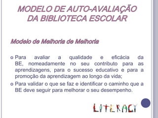 MODELO DE AUTO-AVALIAÇÃODA BIBLIOTECA ESCOLAROrganização Estrutural e Funcional Organiza-se em 4 domínios e respectivos subdomínios:A1 - Articulação curricular da BE com as estruturas pedagógicas e os docentes.A - Apoio ao Desenvolvimento CurricularA2 – Desenvolvimento da literacia da informação.B - Leitura e LiteraciaC – Projectos, Parcerias e Actividades Livres e de Abertura à ComunidadeC1 – Apoio a actividades livres, extra-curriculares e de enriquecimento curricular.C2 – Projectos e parcerias.D1 – Articulação da BE com a escola/Agrupamento.  Acesso e serviços prestados pela BE. D – Gestão da Biblioteca EscolarD2 – Condições humanas e materiais para a prestação de serviços.D3 – Gestão da colecção.