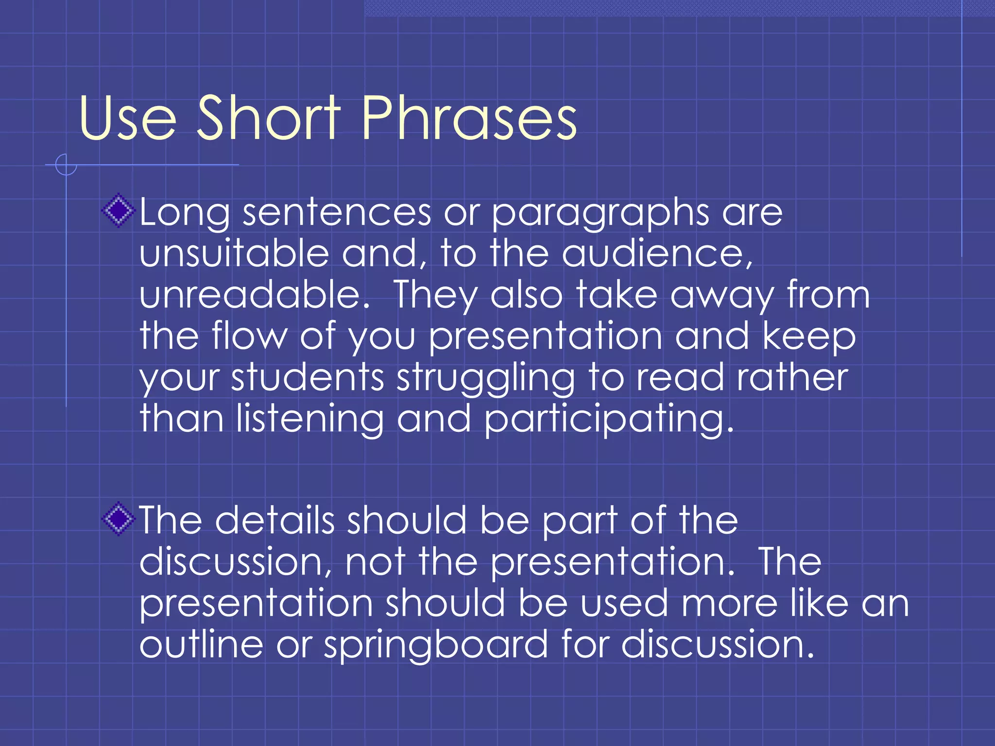Use Short Phrases Long sentences or paragraphs are unsuitable and, to the audience, unreadable.  They also take away from the flow of you presentation and keep your students struggling to read rather than listening and participating. The details should be part of the discussion, not the presentation.  The presentation should be used more like an outline or springboard for discussion. 