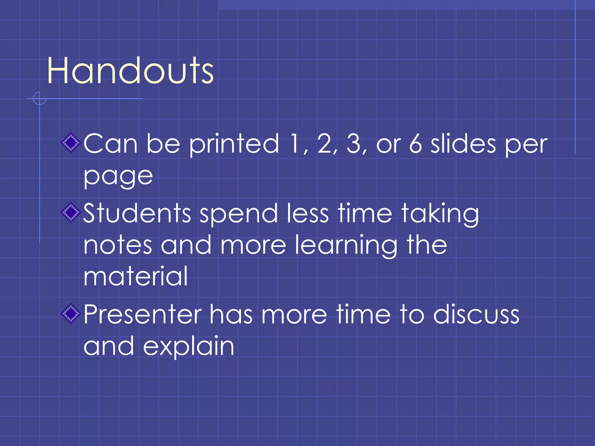 Handouts Can be printed 1, 2, 3, or 6 slides per page Students spend less time taking notes and more learning the material Presenter has more time to discuss and explain 