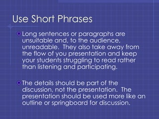 Use Short Phrases Long sentences or paragraphs are unsuitable and, to the audience, unreadable.  They also take away from the flow of you presentation and keep your students struggling to read rather than listening and participating. The details should be part of the discussion, not the presentation.  The presentation should be used more like an outline or springboard for discussion. 