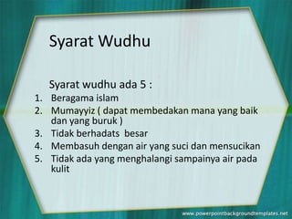 Syarat Wudhu

   Syarat wudhu ada 5 :
1. Beragama islam
2. Mumayyiz ( dapat membedakan mana yang baik
   dan yang buruk )
3. Tidak berhadats besar
4. Membasuh dengan air yang suci dan mensucikan
5. Tidak ada yang menghalangi sampainya air pada
   kulit
 