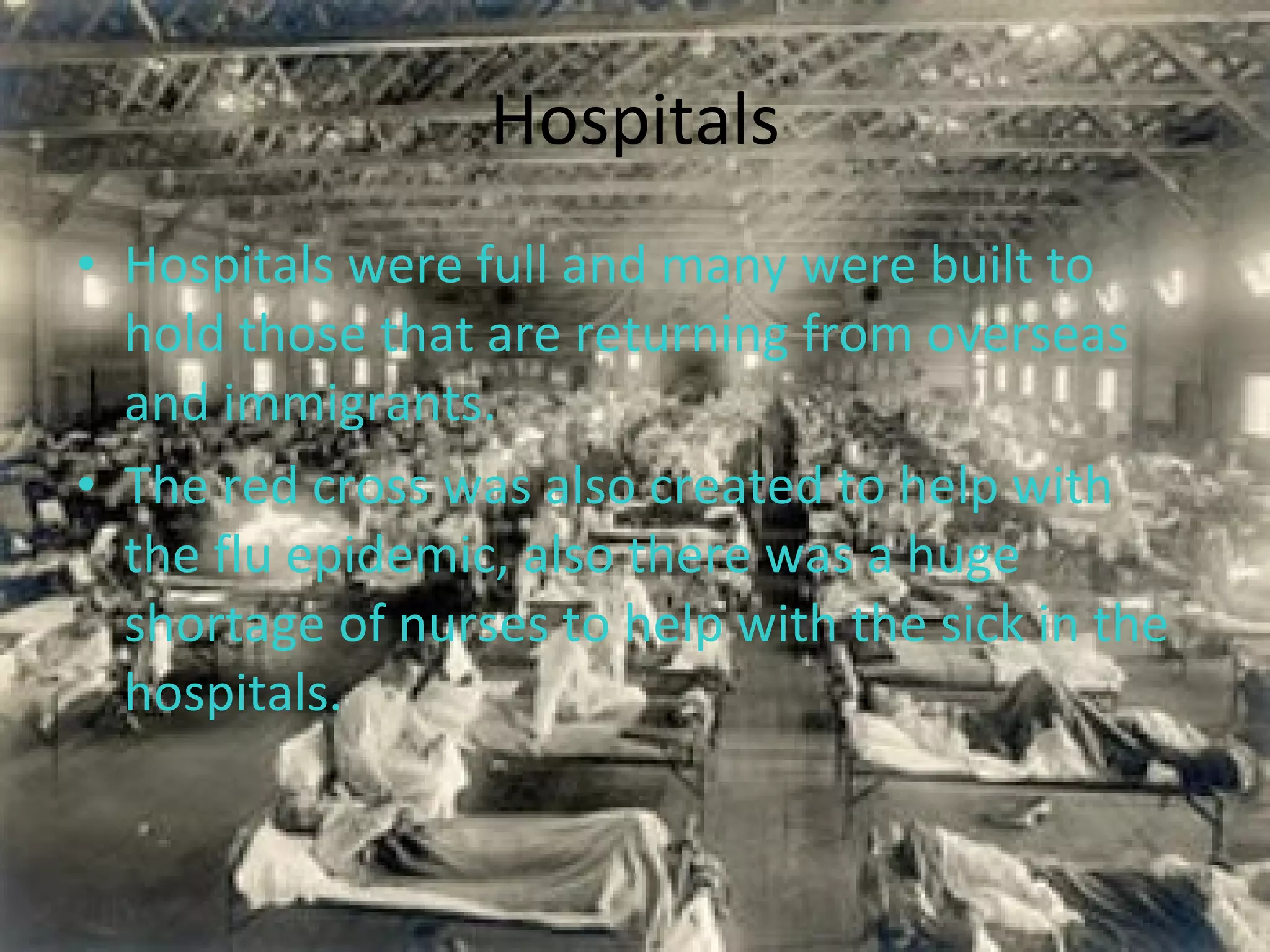 Hospitals Hospitals were full and many were built to hold those that are returning from overseas and immigrants.  The red cross was also created to help with the flu epidemic, also there was a huge shortage of nurses to help with the sick in the hospitals. 