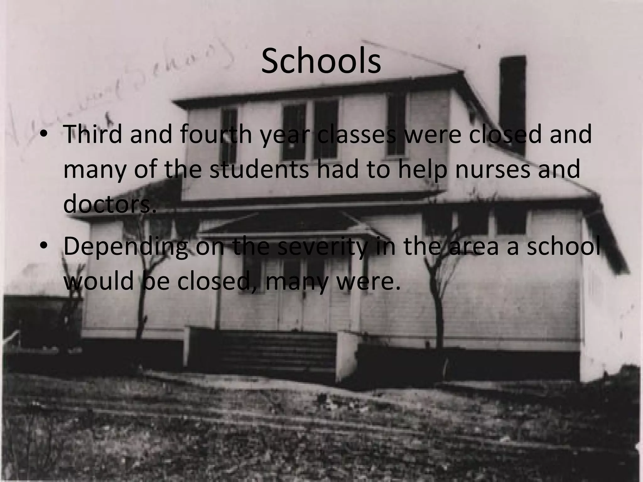 Schools Third and fourth year classes were closed and many of the students had to help nurses and doctors. Depending on the severity in the area a school would be closed, many were. 