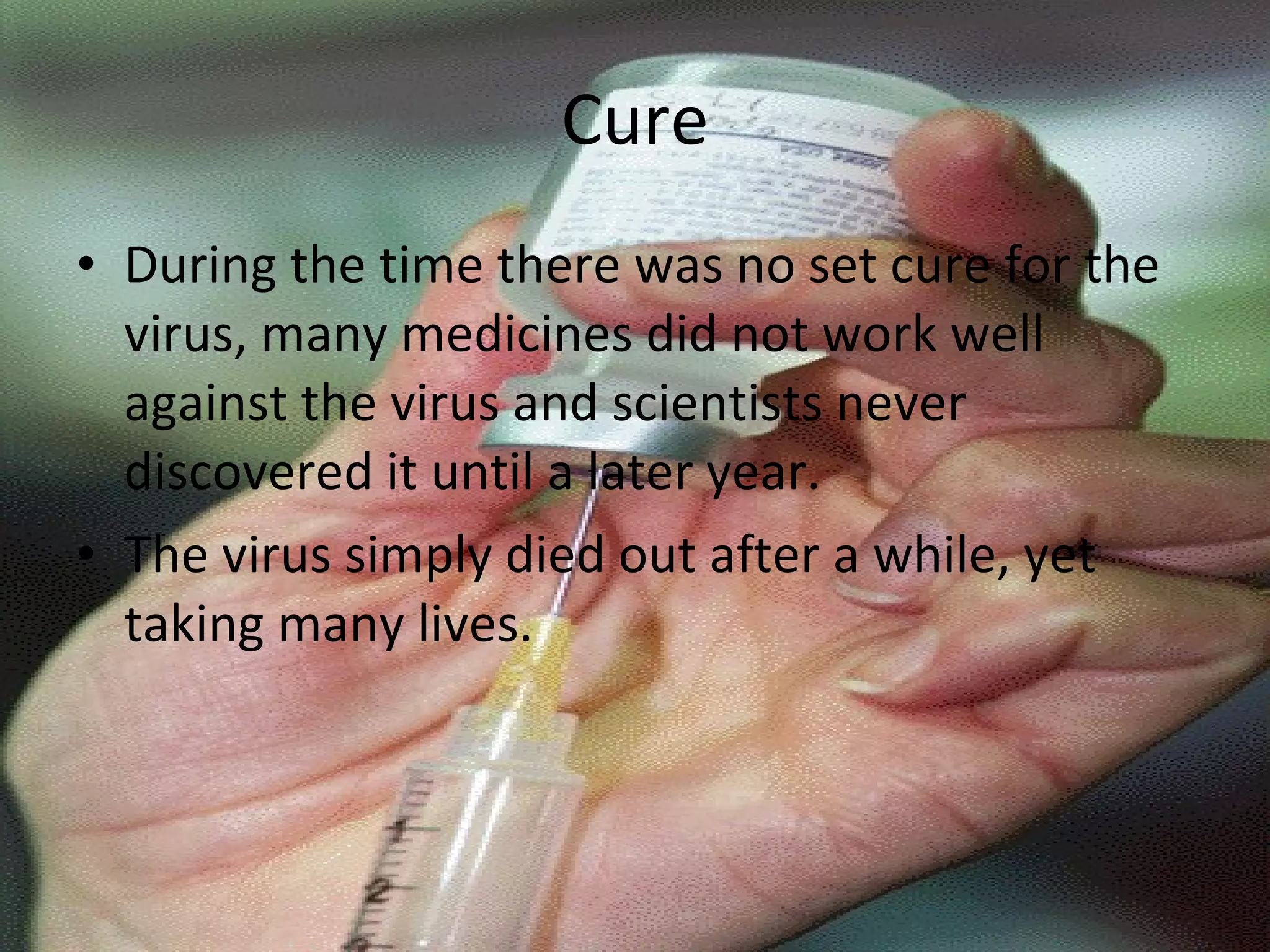 Cure During the time there was no set cure for the virus, many medicines did not work well against the virus and scientists never discovered it until a later year. The virus simply died out after a while, yet taking many lives. 