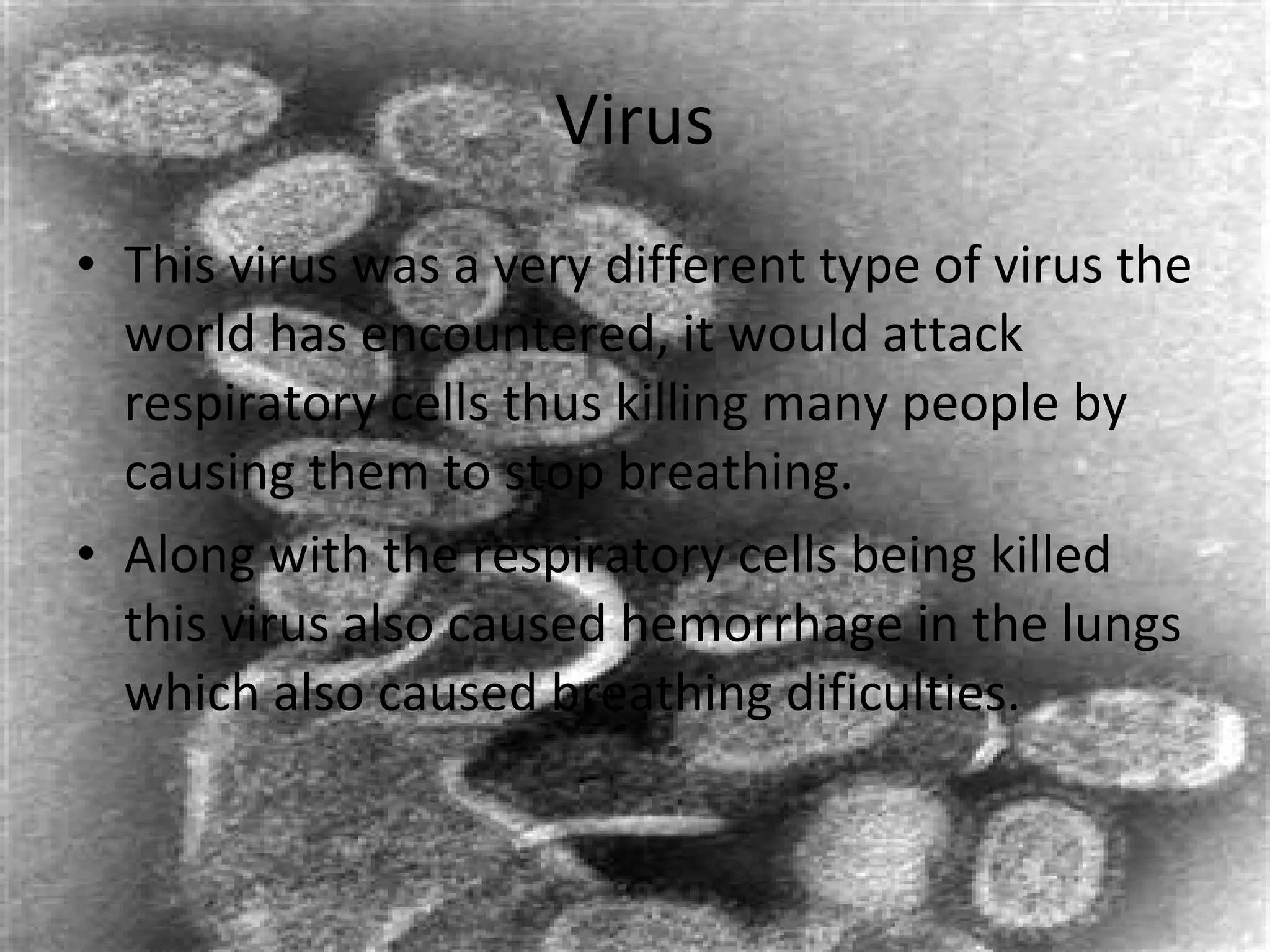 Virus This virus was a very different type of virus the world has encountered, it would attack respiratory cells thus killing many people by causing them to stop breathing. Along with the respiratory cells being killed this virus also caused hemorrhage in the lungs which also caused breathing dificulties. 