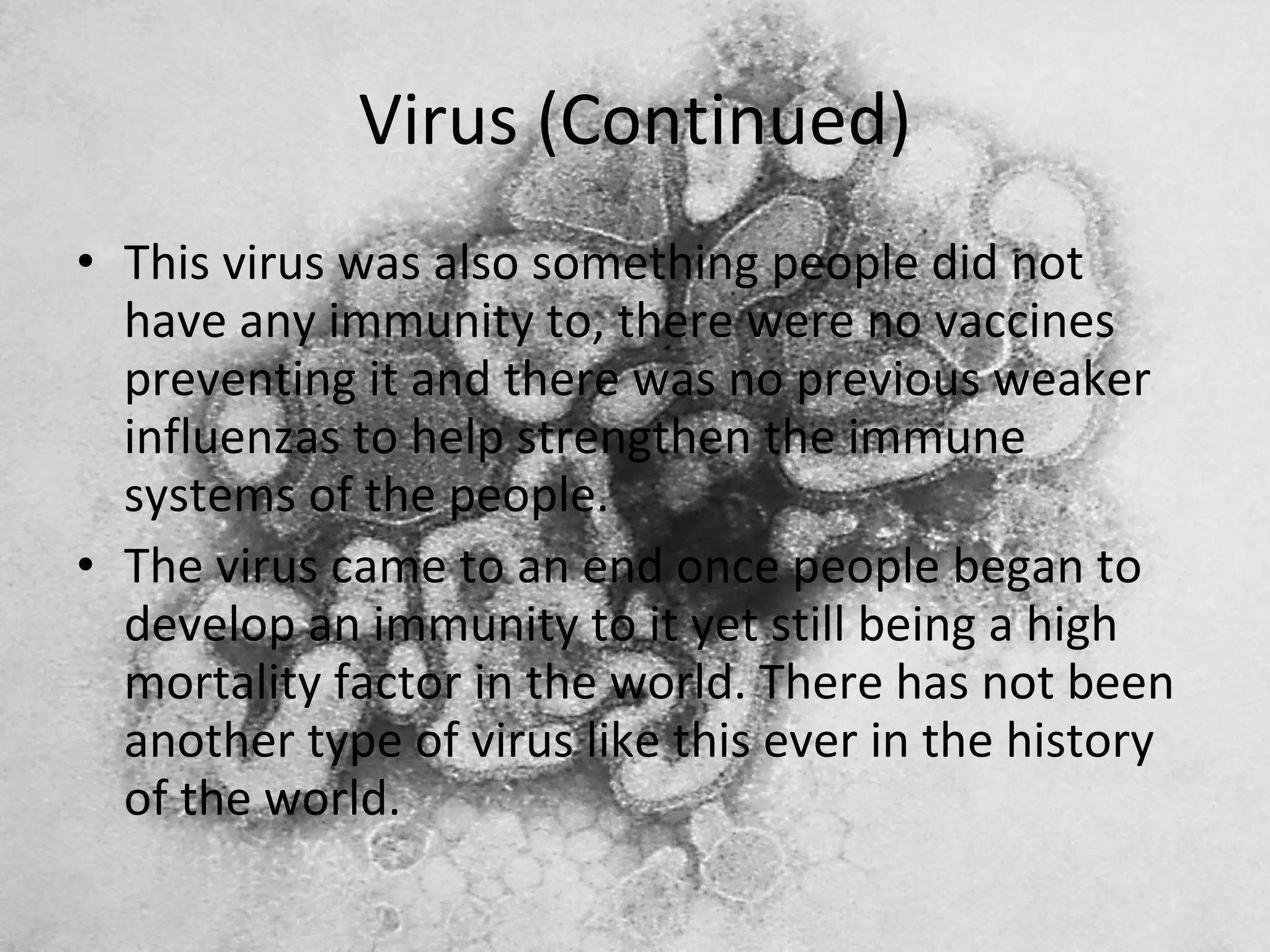 Virus (Continued) This virus was also something people did not have any immunity to, there were no vaccines preventing it and there was no previous weaker influenzas to help strengthen the immune systems of the people. The virus came to an end once people began to develop an immunity to it yet still being a high mortality factor in the world. There has not been another type of virus like this ever in the history of the world. 