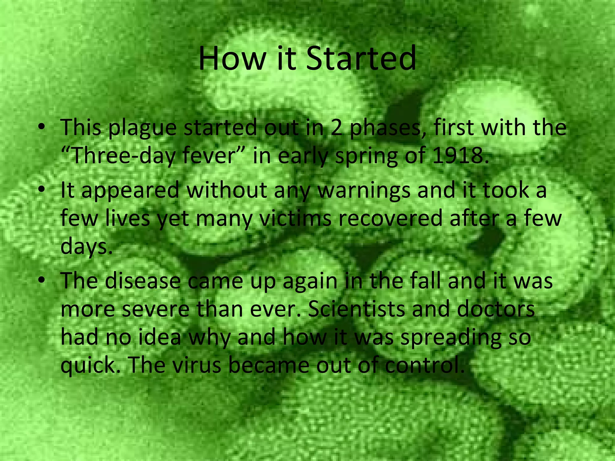 How it Started This plague started out in 2 phases, first with the “Three-day fever” in early spring of 1918. It appeared without any warnings and it took a few lives yet many victims recovered after a few days. The disease came up again in the fall and it was more severe than ever. Scientists and doctors had no idea why and how it was spreading so quick. The virus became out of control. 