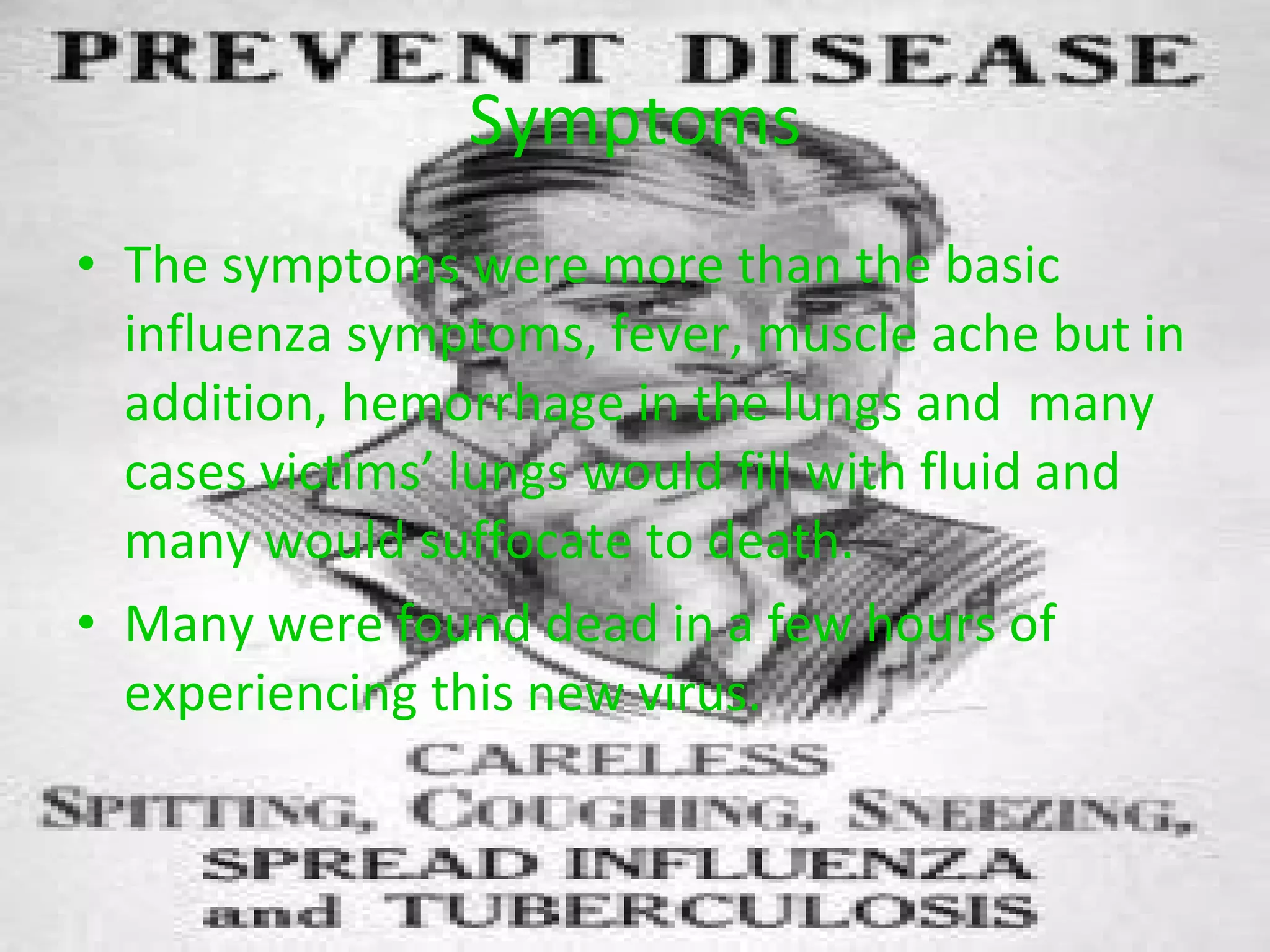 Symptoms The symptoms were more than the basic influenza symptoms, fever, muscle ache but in addition, hemorrhage in the lungs and  many cases victims’ lungs would fill with fluid and many would suffocate to death. Many were found dead in a few hours of experiencing this new virus. 