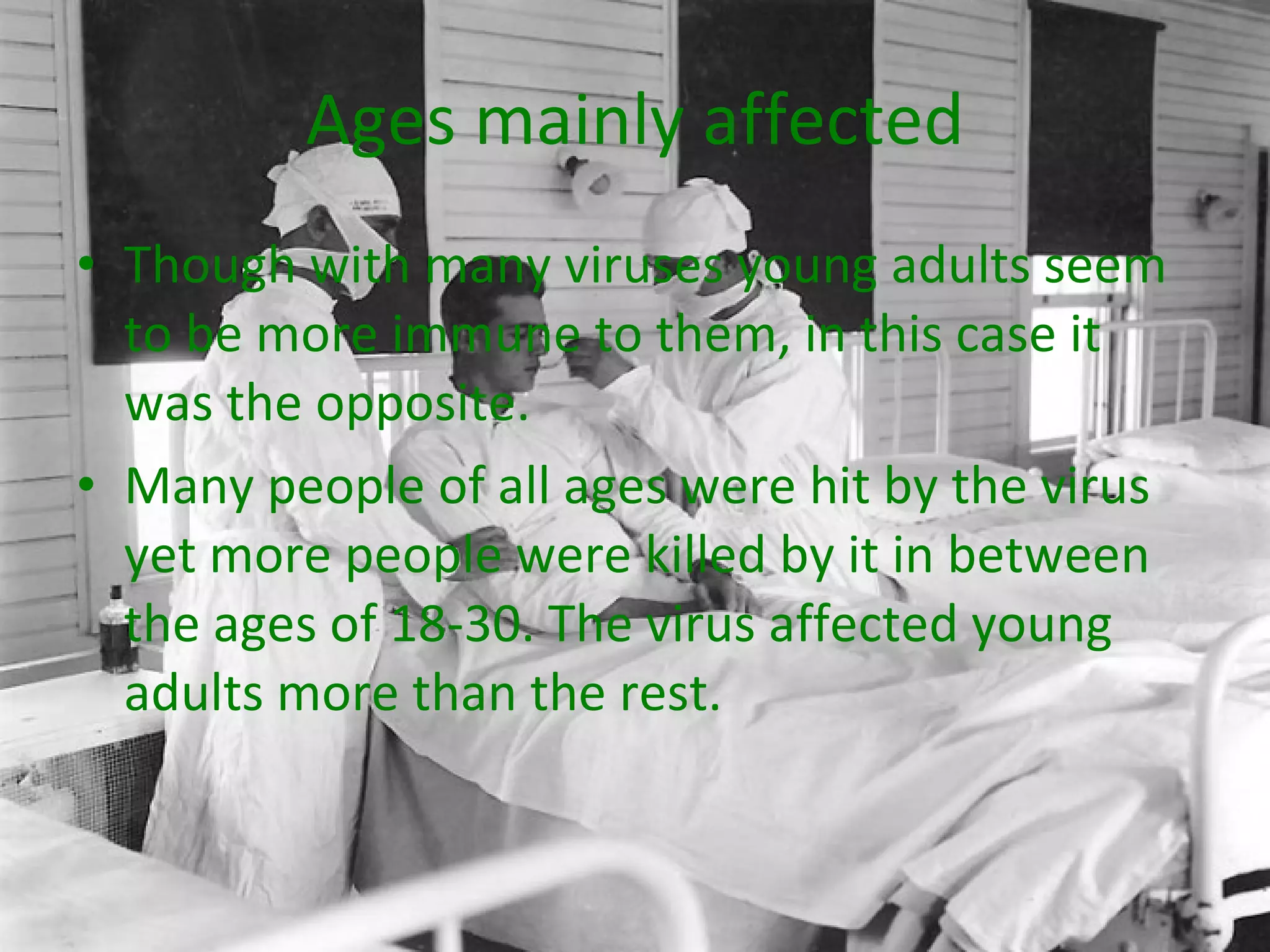 Ages mainly affected Though with many viruses young adults seem to be more immune to them, in this case it was the opposite.  Many people of all ages were hit by the virus yet more people were killed by it in between the ages of 18-30. The virus affected young adults more than the rest. 
