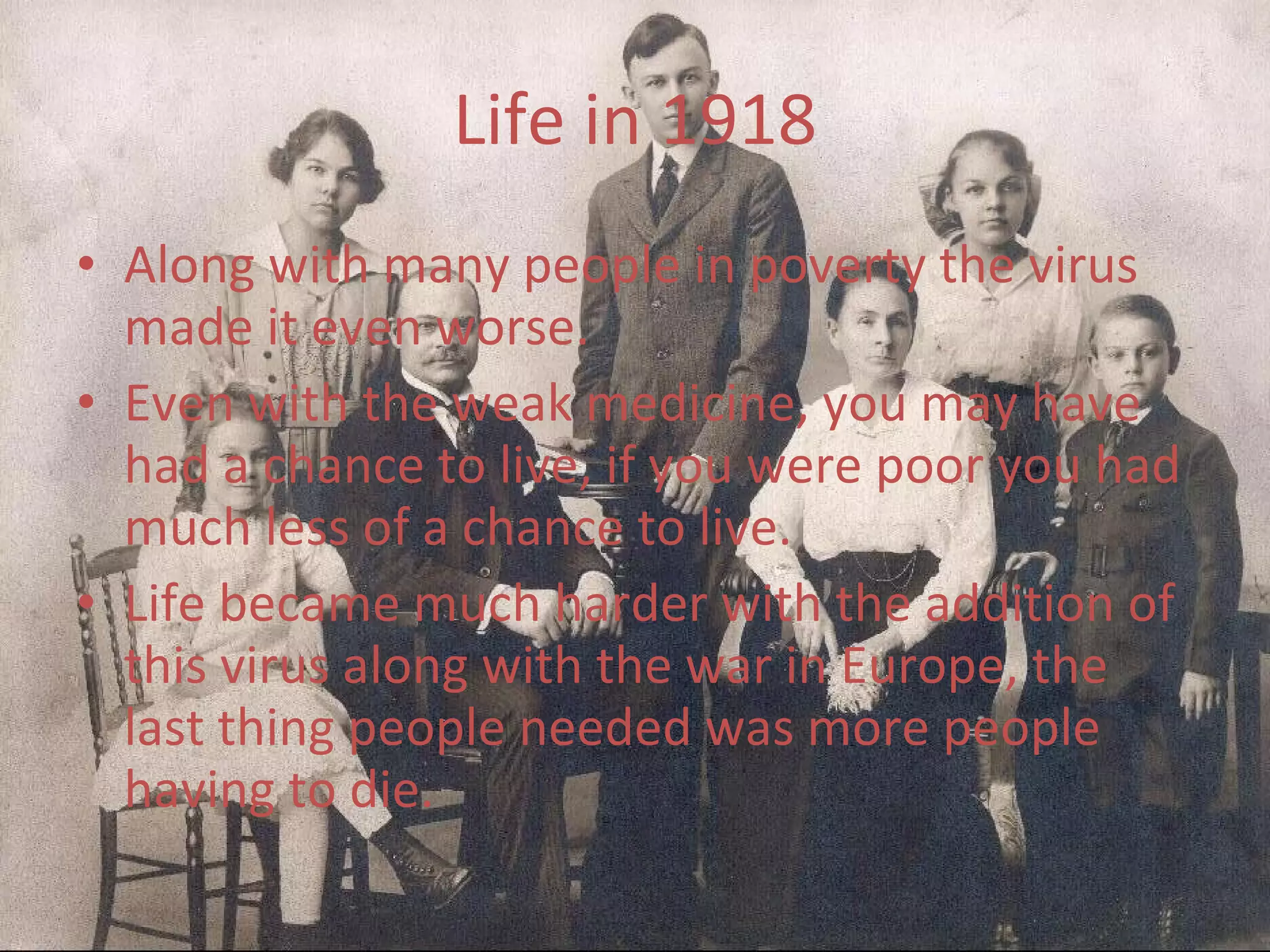 Life in 1918 Along with many people in poverty the virus made it even worse. Even with the weak medicine, you may have had a chance to live, if you were poor you had much less of a chance to live. Life became much harder with the addition of this virus along with the war in Europe, the last thing people needed was more people having to die. 