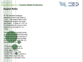 Aspect Ratio   The standard analogue television screen ratio today is 1.33:1.  The Aspect Ratio is the relationship between the width and height.   A Ratio of 1.33:1 or 4:3 means that for every 4 units wide it is 3 units high (4 / 3 = 1.33). Aspect ratio is typically shown up in one of two different formats. The first one is more common in scientific and engineering fields which is the decimal format. An example would be  ‘2.73’. The second and more common in fields suck as photo pressing and construction is the ratio format. This format contains a colon which separates two numbers. For example ’16:9’. 