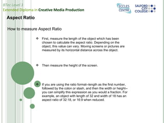 Aspect Ratio How to measure Aspect Ratio  First, measure the length of the object which has been chosen to calculate the aspect ratio. Depending on the object, this value can vary. Moving screens or pictures are measured by its horizontal distance across the object. Then measure the height of the screen. If you are using the ratio format--length as the first number, followed by the colon or slash, and then the width or height--you can simplify this expression as you would a fraction. For example, an object with length of 32 and width of 18 has an aspect ratio of 32:18, or 16:9 when reduced. 