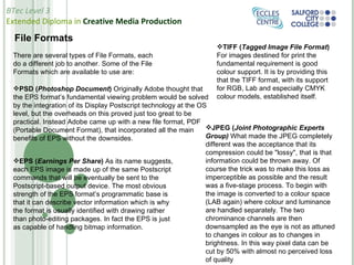 File Formats TIFF ( Tagged Image File Format )  For images destined for print the fundamental requirement is good colour support. It is by providing this that the TIFF format, with its support for RGB, Lab and especially CMYK colour models, established itself.  PSD ( Photoshop Document )  Originally Adobe thought that the EPS format’s fundamental viewing problem would be solved by the integration of its Display Postscript technology at the OS level, but the overheads on this proved just too great to be practical. Instead Adobe came up with a new file format, PDF (Portable Document Format), that incorporated all the main benefits of EPS without the downsides. EPS ( Earnings Per Share )  As its name suggests, each EPS image is made up of the same Postscript commands that will be eventually be sent to the Postscript-based output device. The most obvious strength of the EPS format’s programmatic base is that it can describe vector information which is why the format is usually identified with drawing rather than photo-editing packages. In fact the EPS is just as capable of handling bitmap information. There are several types of File Formats, each do a different job to another. Some of the File Formats which are available to use are: JPEG ( Joint Photographic Experts Group)  What made the JPEG completely different was the acceptance that its compression could be "lossy", that is that information could be thrown away. Of course the trick was to make this loss as imperceptible as possible and the result was a five-stage process. To begin with the image is converted to a colour space (LAB again) where colour and luminance are handled separately. The two chrominance channels are then downsampled as the eye is not as attuned to changes in colour as to changes in brightness. In this way pixel data can be cut by 50% with almost no perceived loss of quality 