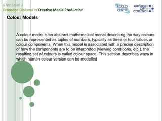 Colour Models A colour model is an abstract mathematical model describing the way colours can be represented as tuples of numbers, typically as three or four values or colour components. When this model is associated with a precise description of how the components are to be interpreted (viewing conditions, etc.), the resulting set of colours is called colour space. This section describes ways in which human colour version can be modelled 