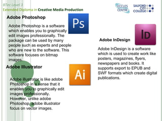 Adobe Photoshop Adobe Photoshop is a software which enables you to graphically edit images professionally. The package can be used by many people such as experts and people who are new to the software. This software focuses on bitmap images. Adobe Illustrator Adobe illustrator is like adobe Photoshop in a sense that it enables you to graphically edit images professionally. However, unlike adobe Photoshop, adobe illustrator focus on vector images. Adobe InDesign Adobe InDesign is a software which is used to create work like posters, magazines, flyers, newspapers and books. It supports export to EPUB and SWF formats which create digital publications. 